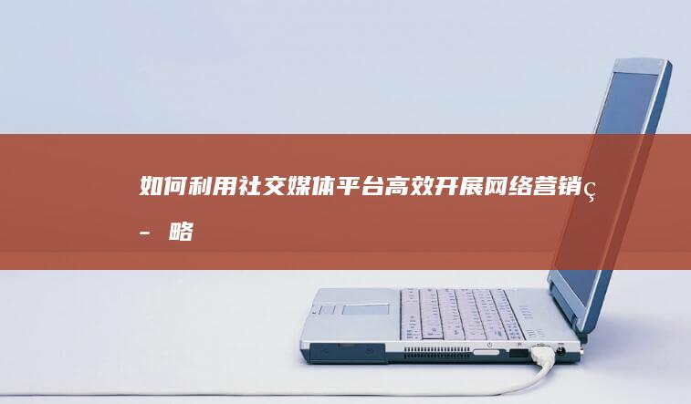 如何利用社交媒体平台高效开展网络营销策略