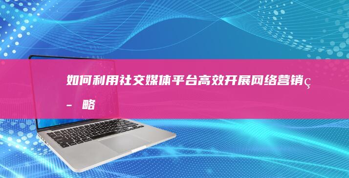 如何利用社交媒体平台高效开展网络营销策略